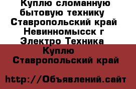 Куплю сломанную бытовую технику - Ставропольский край, Невинномысск г. Электро-Техника » Куплю   . Ставропольский край